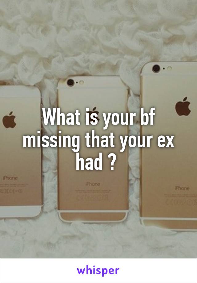 What is your bf missing that your ex had ? 