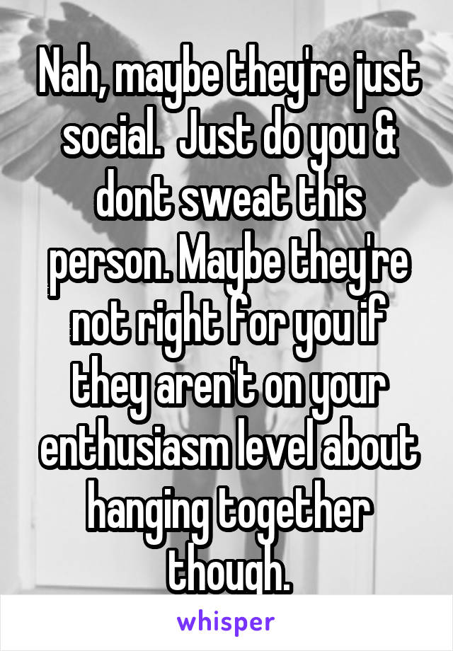 Nah, maybe they're just social.  Just do you & dont sweat this person. Maybe they're not right for you if they aren't on your enthusiasm level about hanging together though.