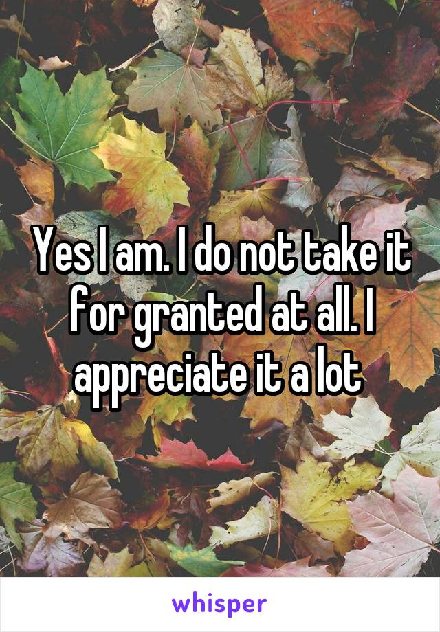 Yes I am. I do not take it for granted at all. I appreciate it a lot 
