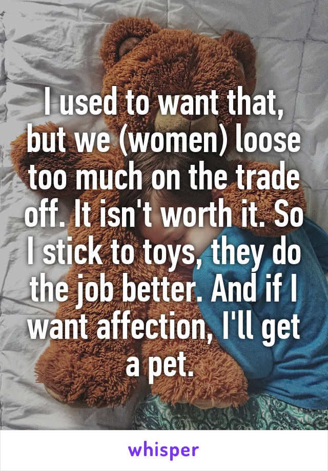 I used to want that, but we (women) loose too much on the trade off. It isn't worth it. So I stick to toys, they do the job better. And if I want affection, I'll get a pet. 