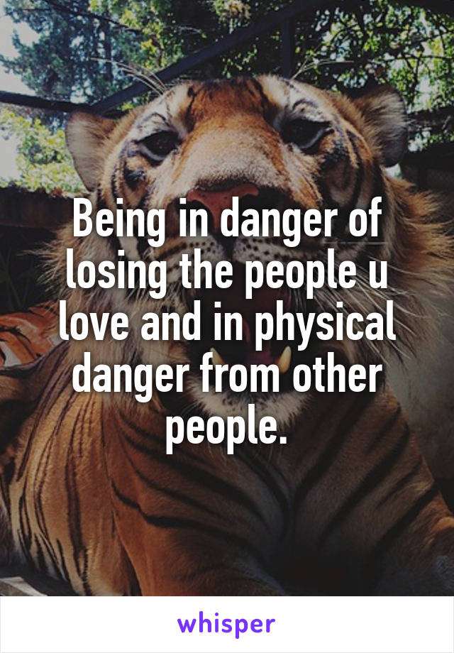 Being in danger of losing the people u love and in physical danger from other people.