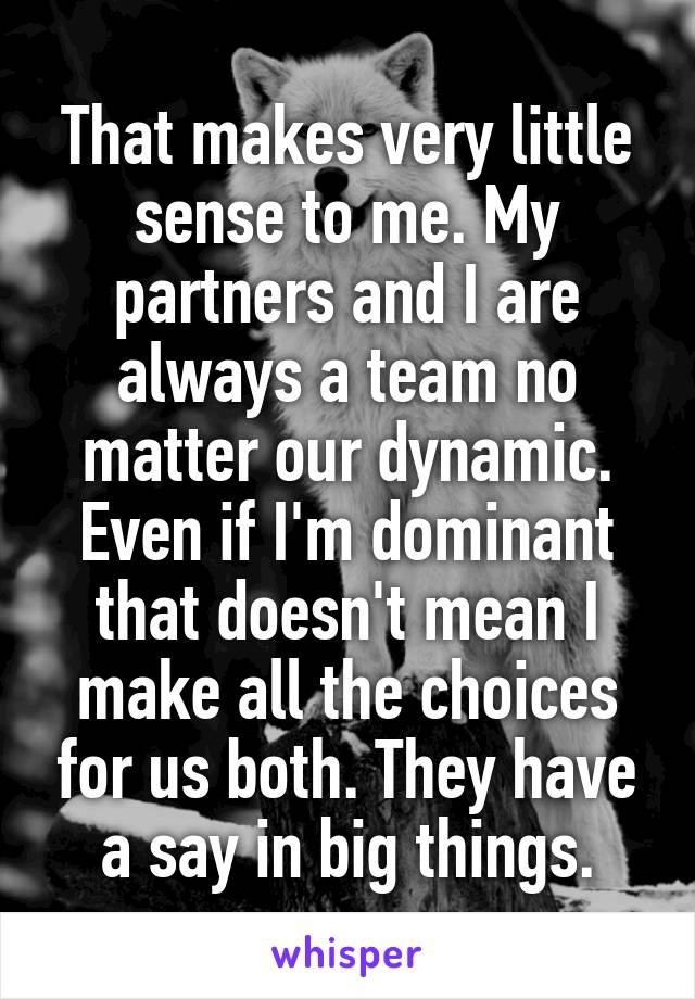 That makes very little sense to me. My partners and I are always a team no matter our dynamic. Even if I'm dominant that doesn't mean I make all the choices for us both. They have a say in big things.