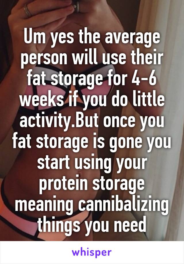 Um yes the average person will use their fat storage for 4-6 weeks if you do little activity.But once you fat storage is gone you start using your protein storage meaning cannibalizing things you need