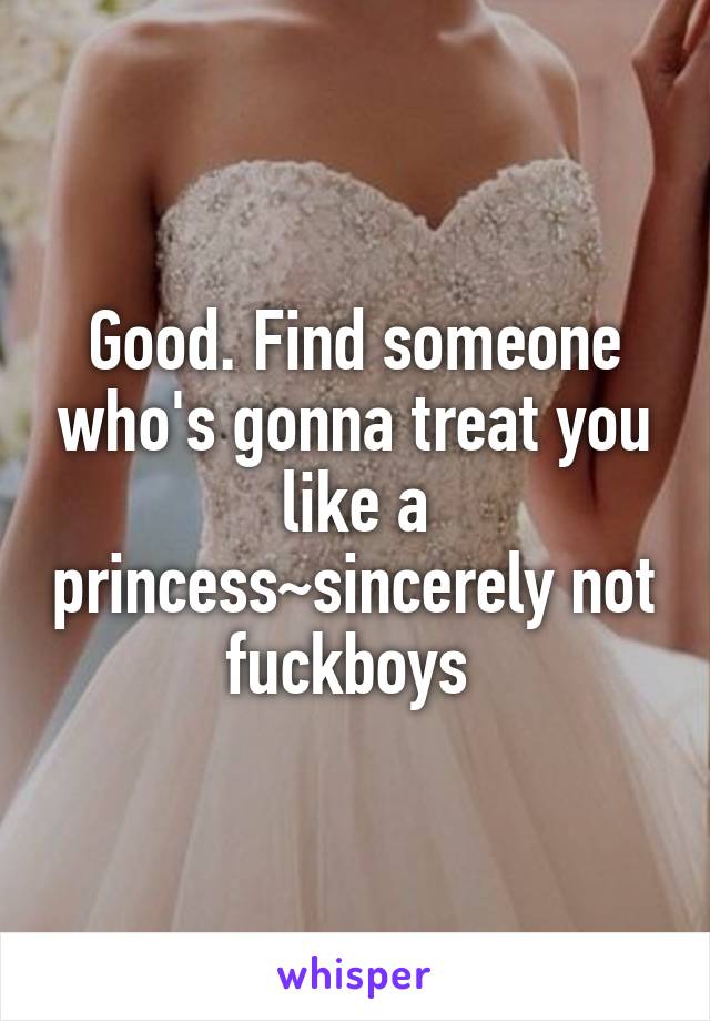 Good. Find someone who's gonna treat you like a princess~sincerely not fuckboys 