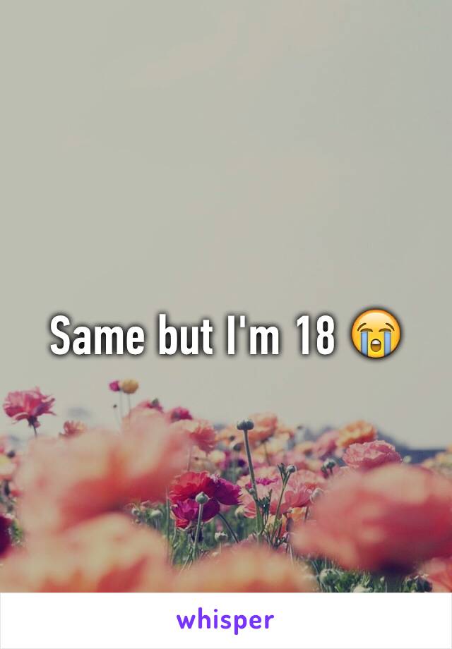 Same but I'm 18 😭
