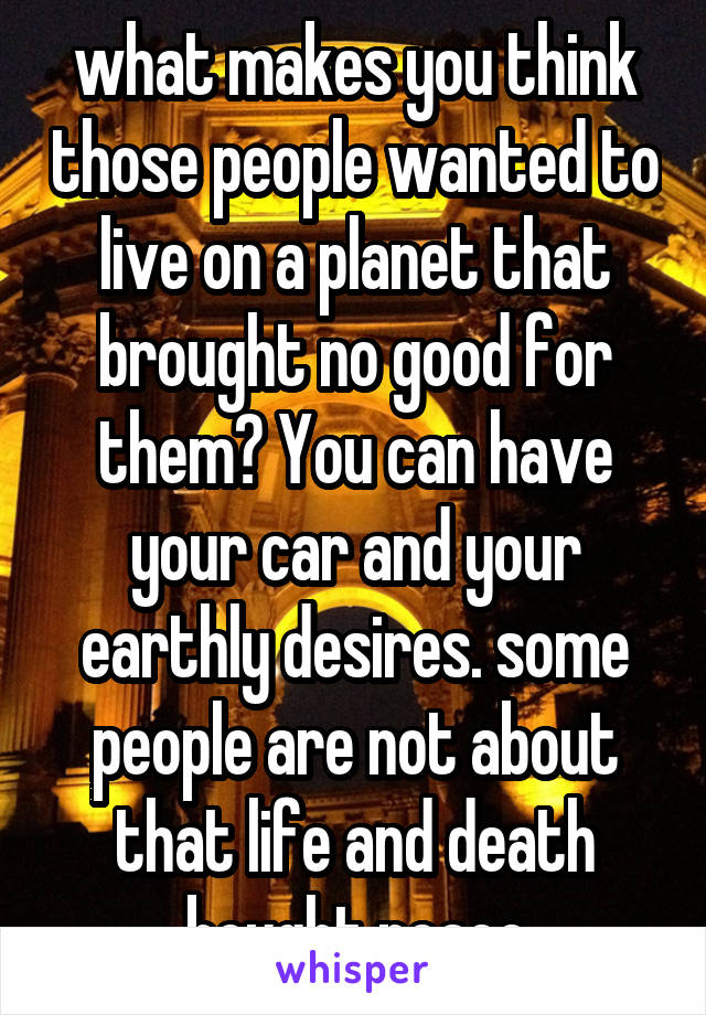 what makes you think those people wanted to live on a planet that brought no good for them? You can have your car and your earthly desires. some people are not about that life and death bought peace