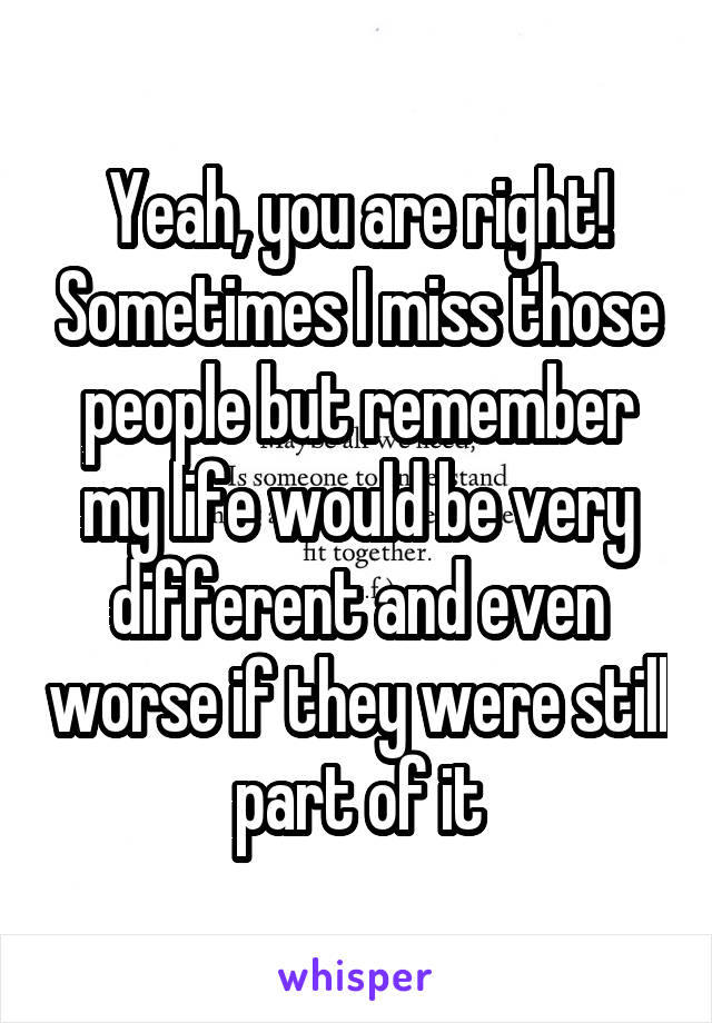 Yeah, you are right! Sometimes I miss those people but remember my life would be very different and even worse if they were still part of it