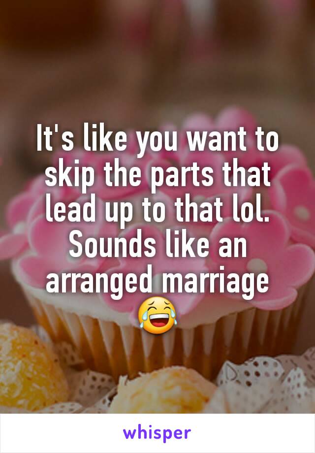 It's like you want to skip the parts that lead up to that lol. Sounds like an arranged marriage 😂