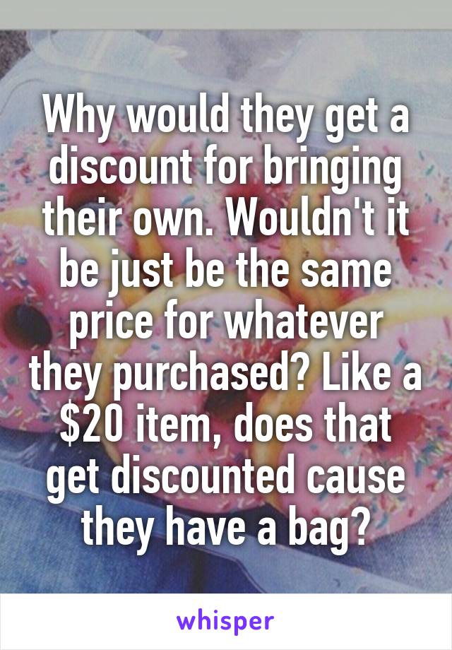 Why would they get a discount for bringing their own. Wouldn't it be just be the same price for whatever they purchased? Like a $20 item, does that get discounted cause they have a bag?