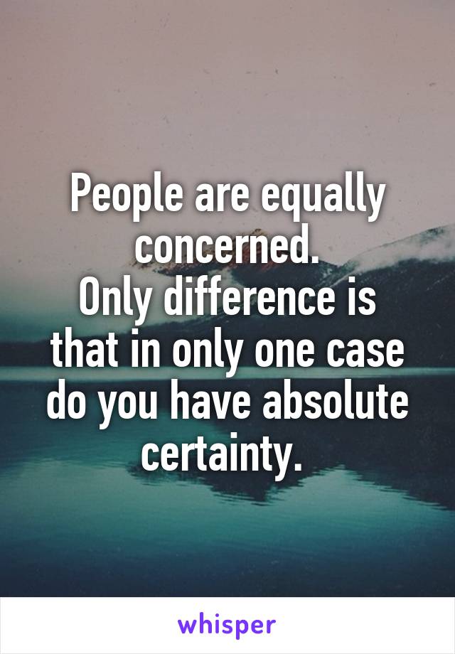 People are equally concerned.
Only difference is that in only one case do you have absolute certainty. 