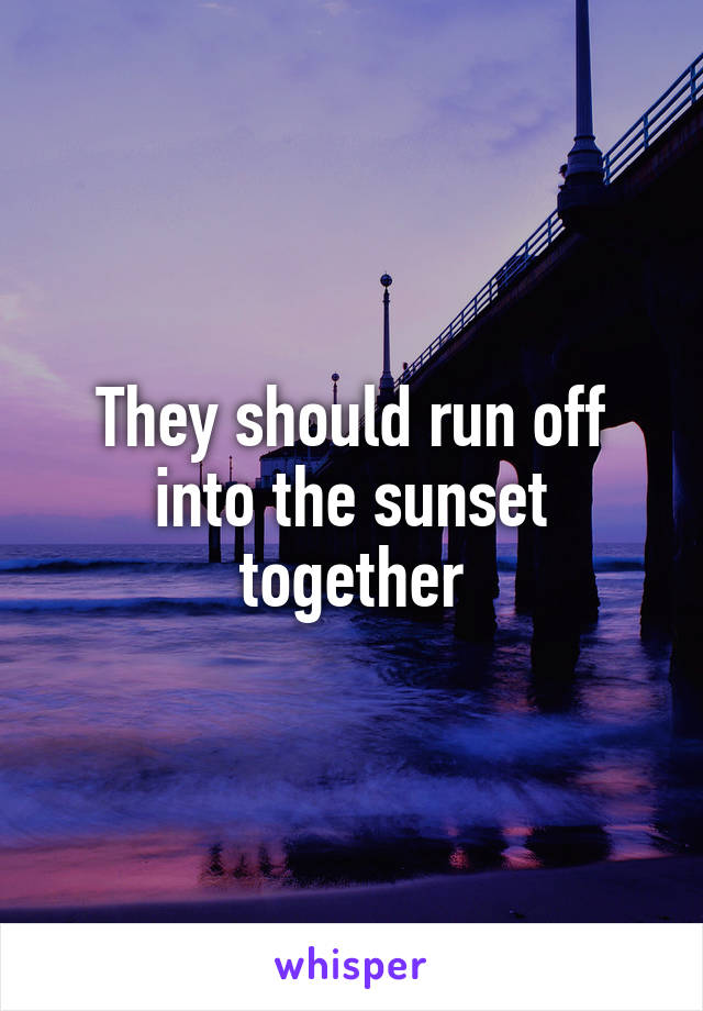 They should run off into the sunset together