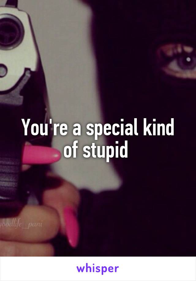 You're a special kind of stupid 