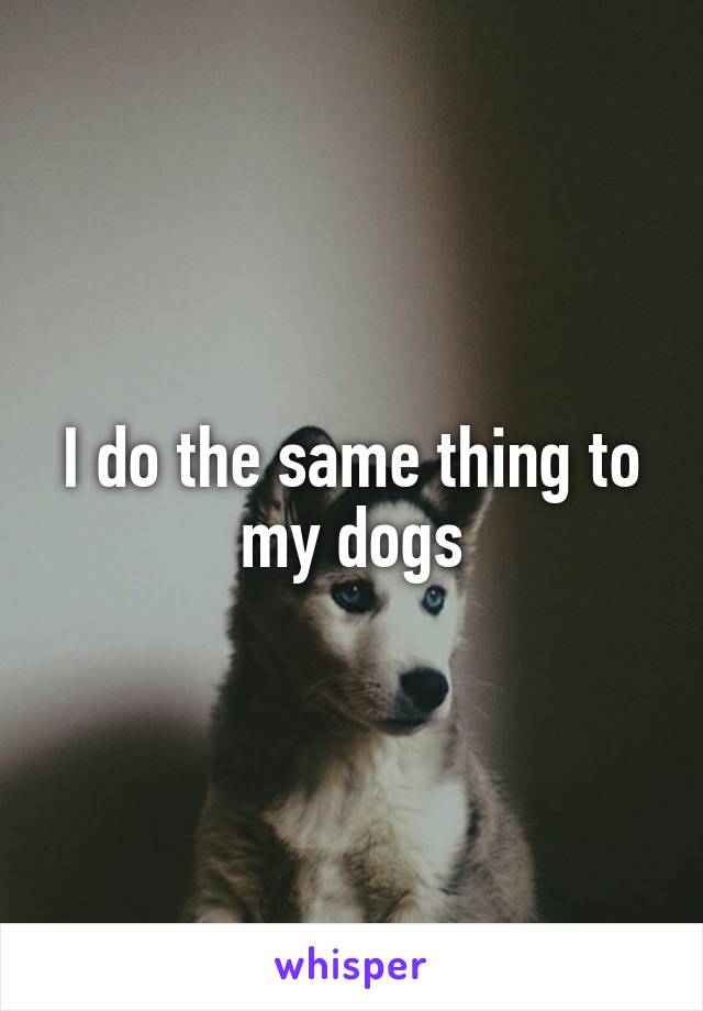 I do the same thing to my dogs