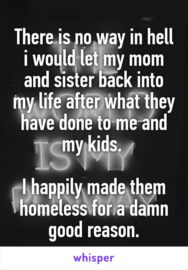 There is no way in hell i would let my mom and sister back into my life after what they have done to me and my kids. 

I happily made them homeless for a damn good reason.