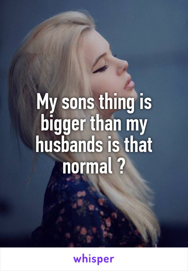 My sons thing is bigger than my husbands is that normal ?