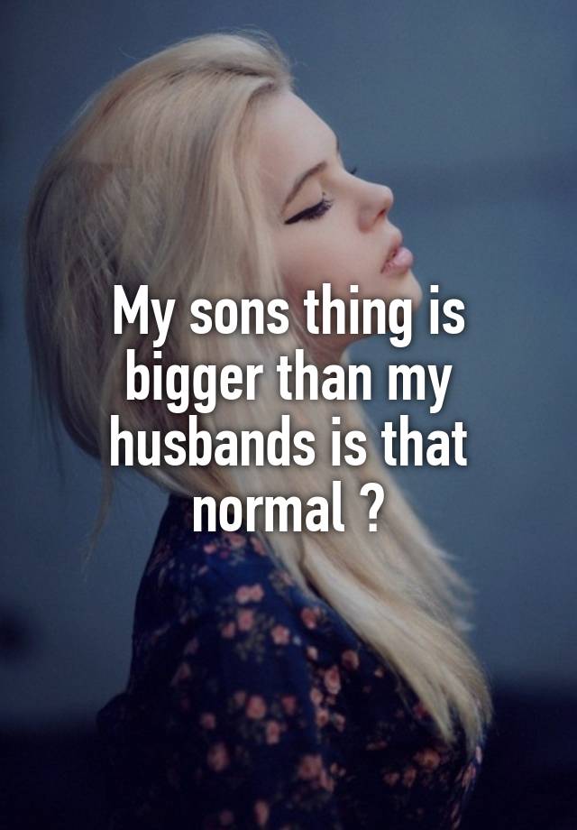 My Sons Thing Is Bigger Than My Husbands Is That Normal