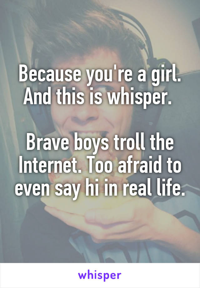 Because you're a girl. And this is whisper. 

Brave boys troll the Internet. Too afraid to even say hi in real life. 