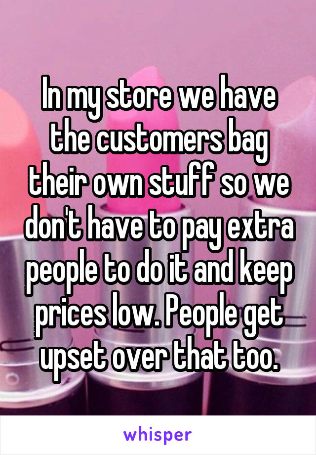 In my store we have the customers bag their own stuff so we don't have to pay extra people to do it and keep prices low. People get upset over that too.