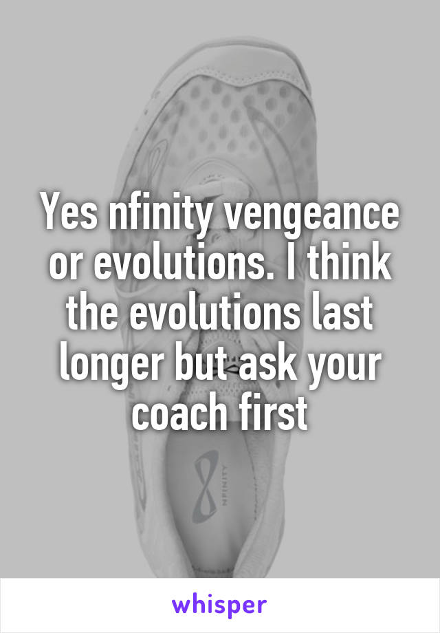 Yes nfinity vengeance or evolutions. I think the evolutions last longer but ask your coach first