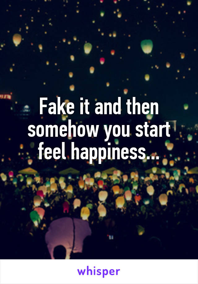 Fake it and then somehow you start feel happiness...
