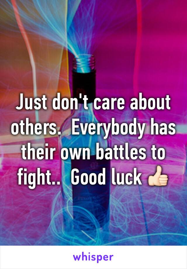 Just don't care about others.  Everybody has their own battles to fight..  Good luck 👍🏻