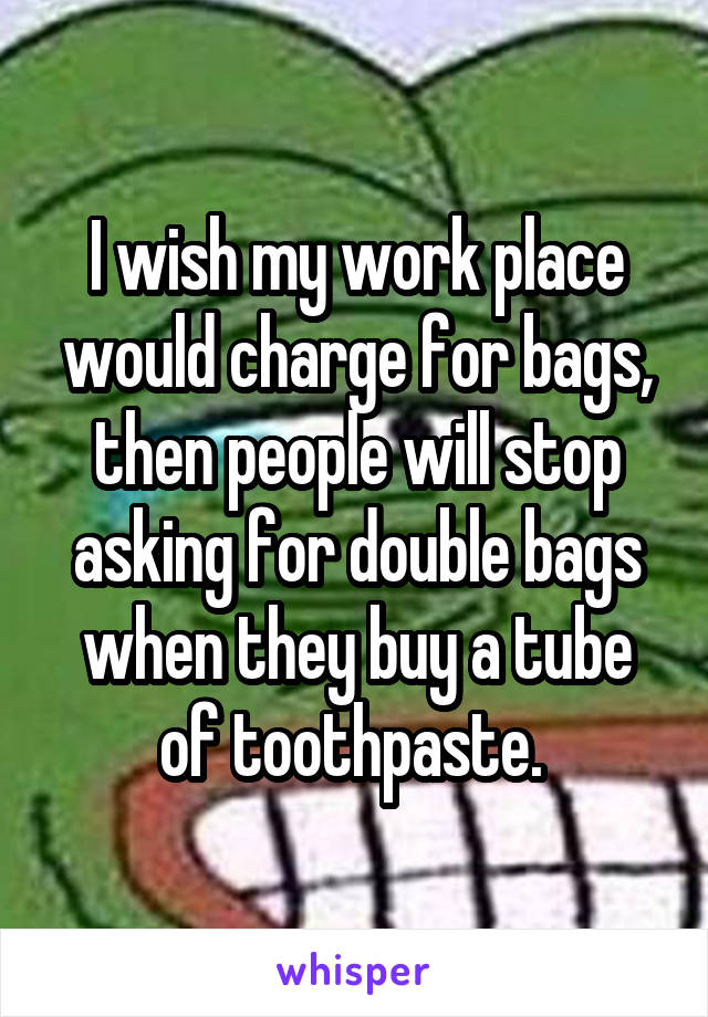 I wish my work place would charge for bags, then people will stop asking for double bags when they buy a tube of toothpaste. 