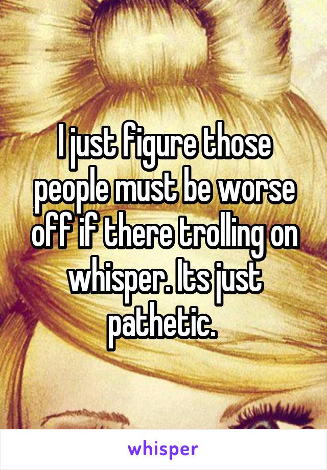 I just figure those people must be worse off if there trolling on whisper. Its just pathetic. 