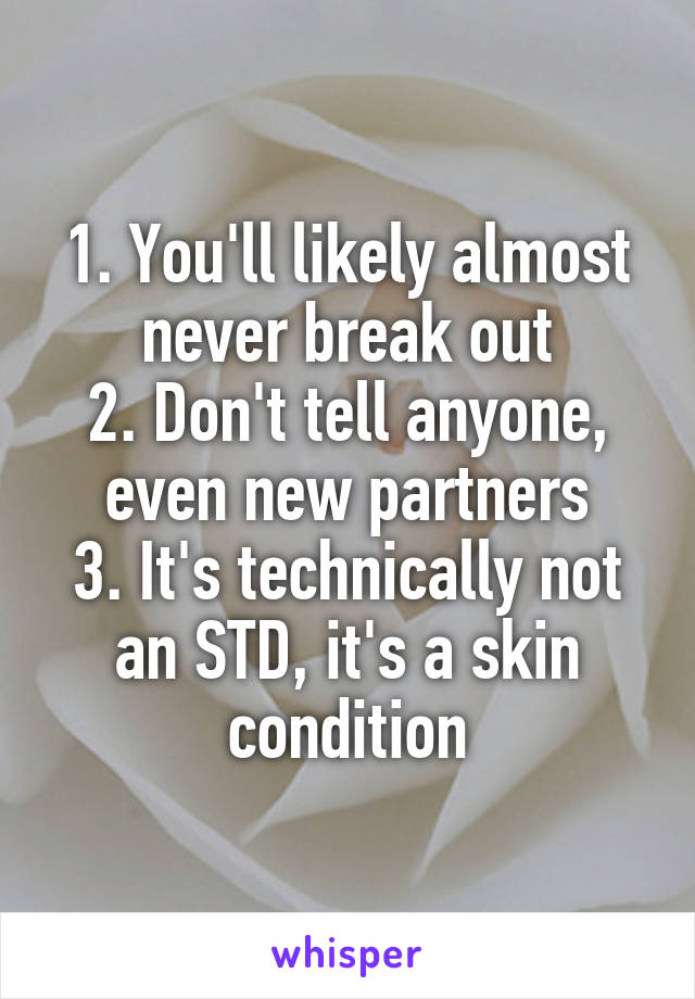 1. You'll likely almost never break out
2. Don't tell anyone, even new partners
3. It's technically not an STD, it's a skin condition