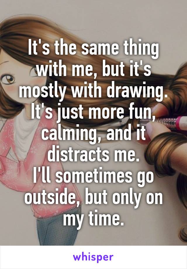 It's the same thing with me, but it's mostly with drawing.
It's just more fun, calming, and it distracts me.
I'll sometimes go outside, but only on my time.