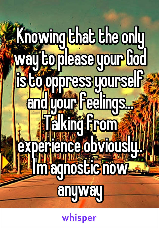 Knowing that the only way to please your God is to oppress yourself and your feelings... Talking from experience obviously.. I'm agnostic now anyway