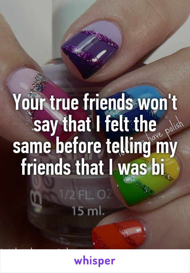 Your true friends won't say that I felt the same before telling my friends that I was bi 