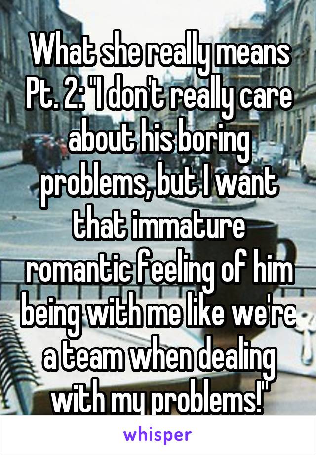 What she really means Pt. 2: "I don't really care about his boring problems, but I want that immature romantic feeling of him being with me like we're a team when dealing with my problems!"