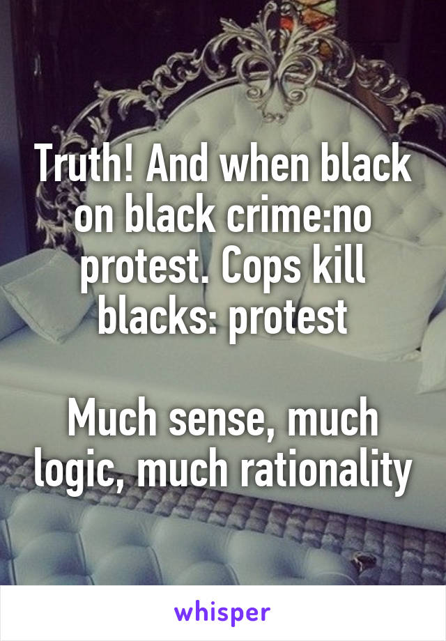 Truth! And when black on black crime:no protest. Cops kill blacks: protest

Much sense, much logic, much rationality