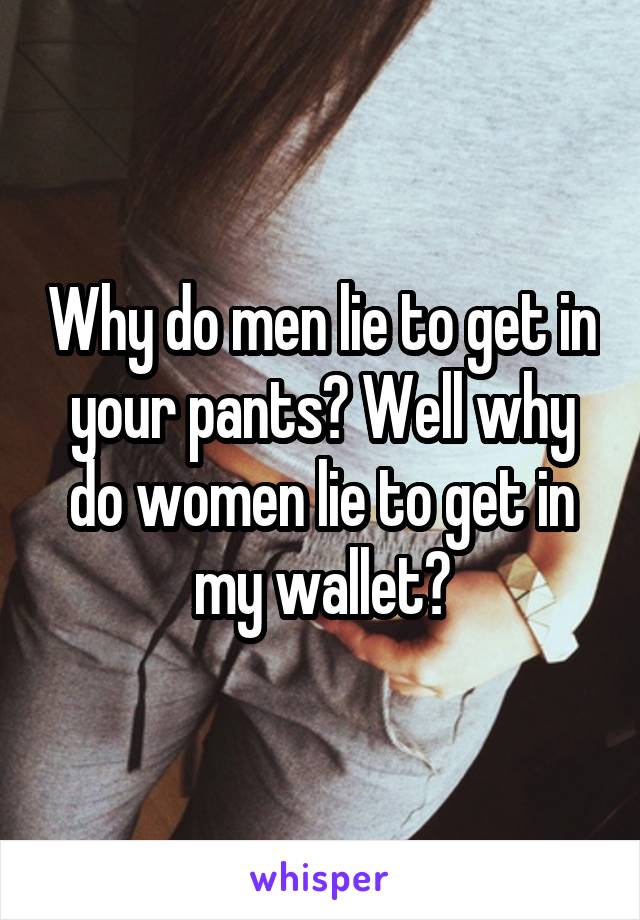 Why do men lie to get in your pants? Well why do women lie to get in my wallet?