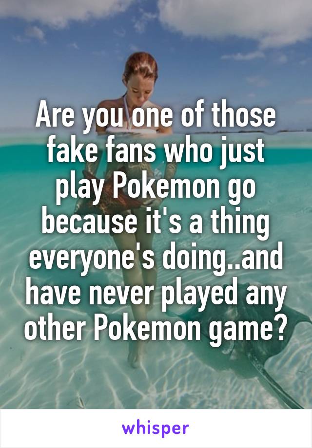 Are you one of those fake fans who just play Pokemon go because it's a thing everyone's doing..and have never played any other Pokemon game?