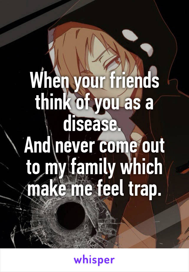 When your friends think of you as a disease. 
And never come out to my family which make me feel trap.