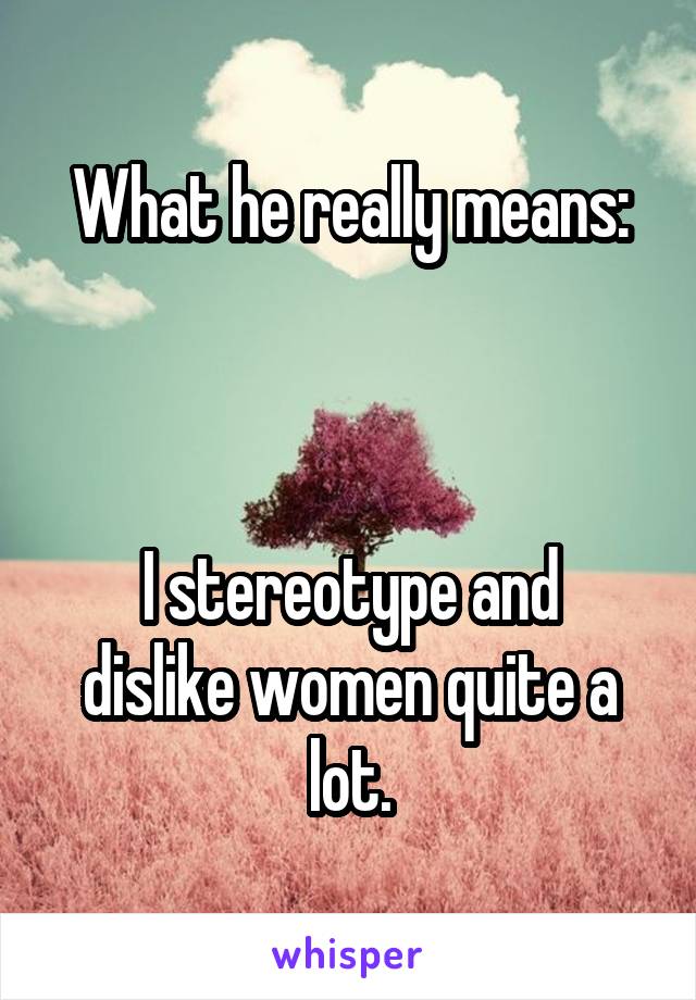 What he really means:



I stereotype and dislike women quite a lot.