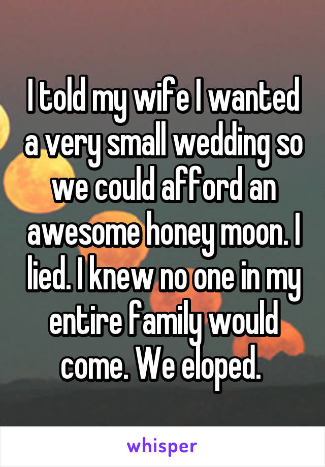 I told my wife I wanted a very small wedding so we could afford an awesome honey moon. I lied. I knew no one in my entire family would come. We eloped. 
