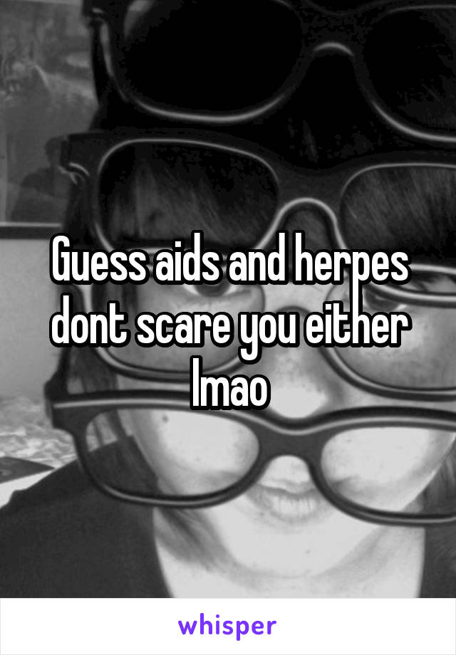 Guess aids and herpes dont scare you either lmao