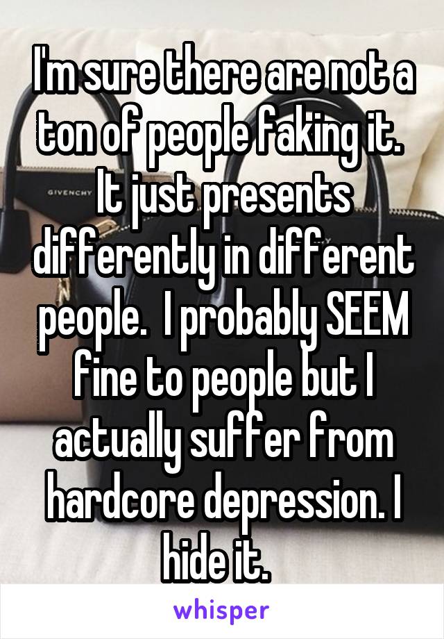 I'm sure there are not a ton of people faking it.  It just presents differently in different people.  I probably SEEM fine to people but I actually suffer from hardcore depression. I hide it.  