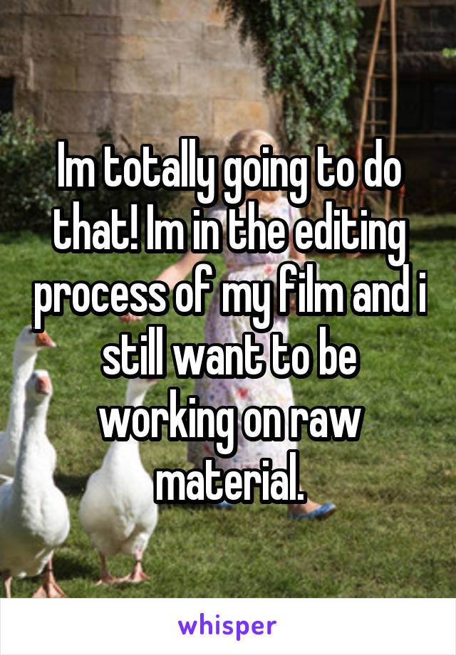 Im totally going to do that! Im in the editing process of my film and i still want to be working on raw material.