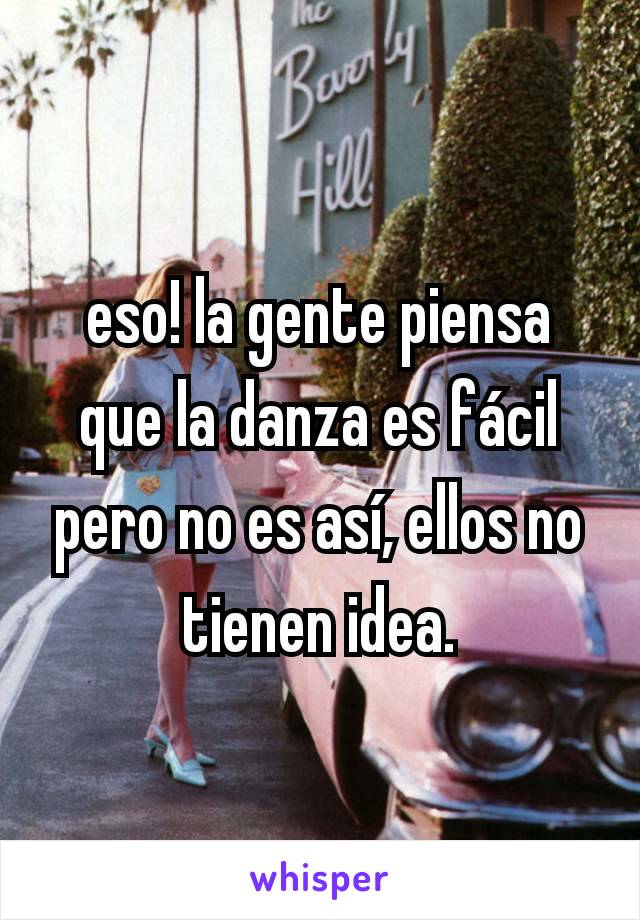 eso! la gente piensa que la danza es fácil pero no es así, ellos no tienen idea.