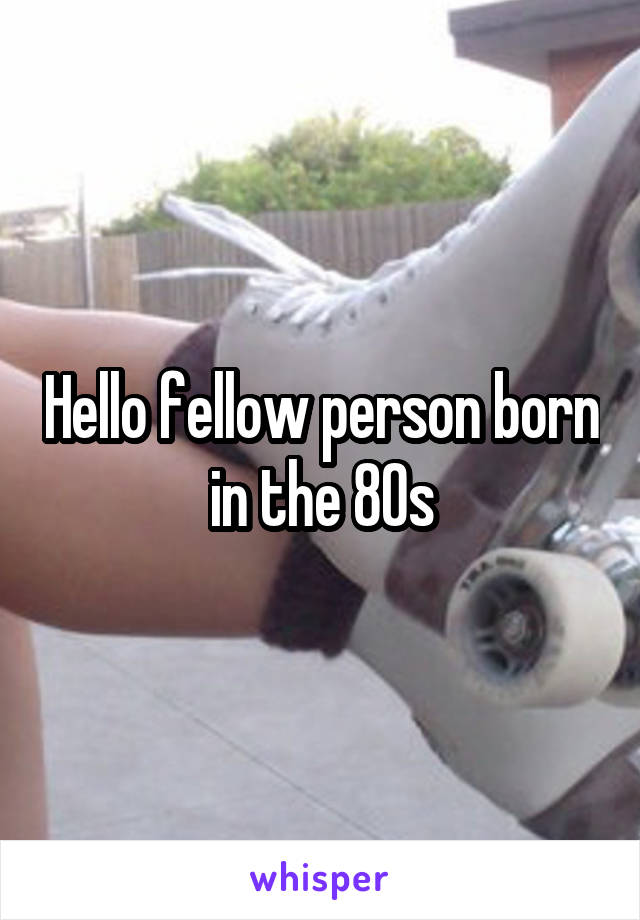 Hello fellow person born in the 80s