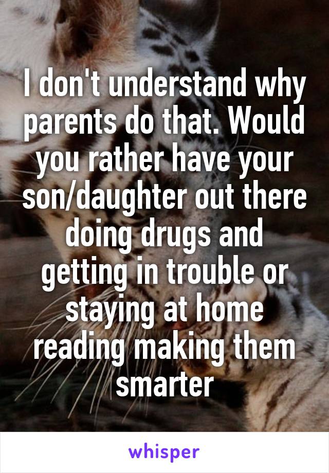 I don't understand why parents do that. Would you rather have your son/daughter out there doing drugs and getting in trouble or staying at home reading making them smarter