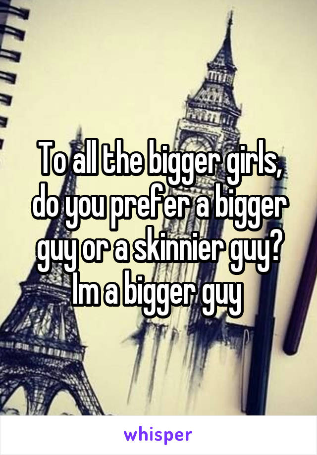 To all the bigger girls, do you prefer a bigger guy or a skinnier guy? Im a bigger guy 