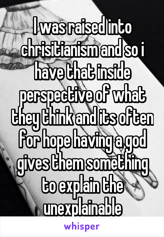 I was raised into chrisitianism and so i have that inside perspective of what they think and its often for hope having a god gives them something to explain the unexplainable