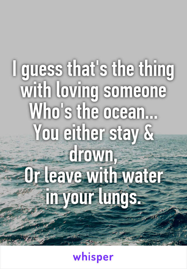 I guess that's the thing with loving someone
Who's the ocean...
You either stay & drown,
Or leave with water in your lungs.