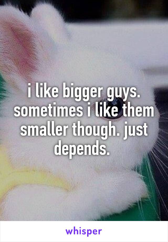 i like bigger guys. sometimes i like them smaller though. just depends. 