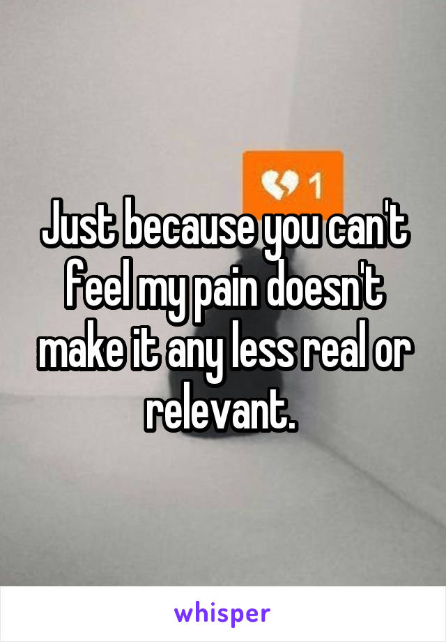 Just because you can't feel my pain doesn't make it any less real or relevant. 