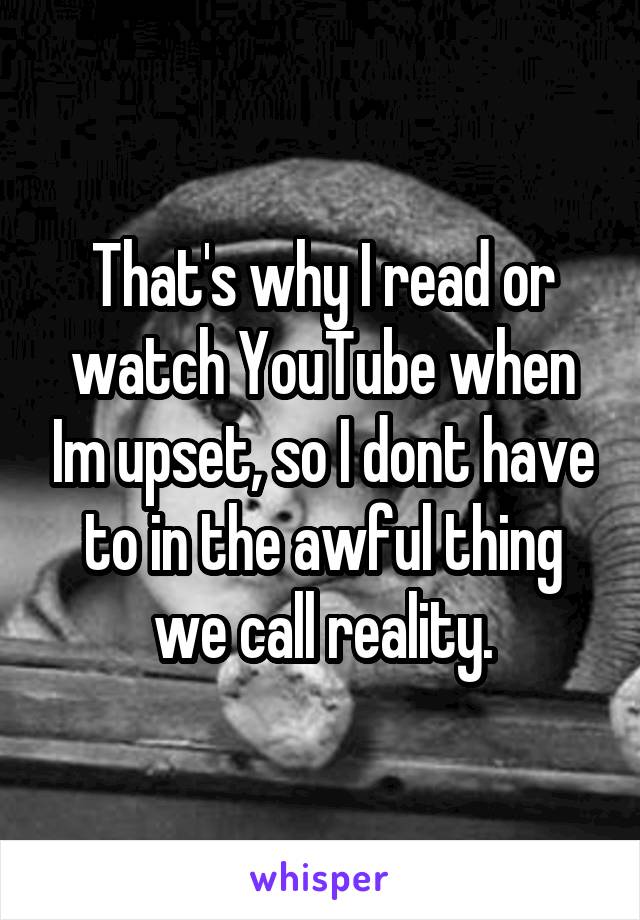 That's why I read or watch YouTube when Im upset, so I dont have to in the awful thing we call reality.